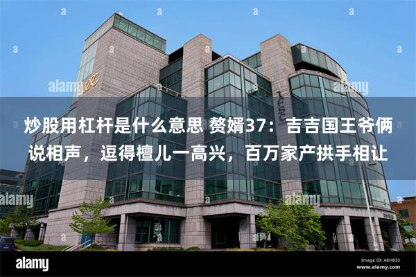 炒股用杠杆是什么意思 赘婿37：吉吉国王爷俩说相声，逗得檀儿一高兴，百万家产拱手相让