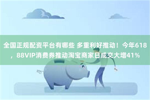 全国正规配资平台有哪些 多重利好推动！今年618，88VIP消费券推动淘宝商家日成交大增41%
