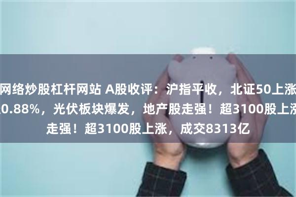 网络炒股杠杆网站 A股收评：沪指平收，北证50上涨1.27%，创指涨0.88%，光伏板块爆发，地产股走强！超3100股上涨，成交8313亿