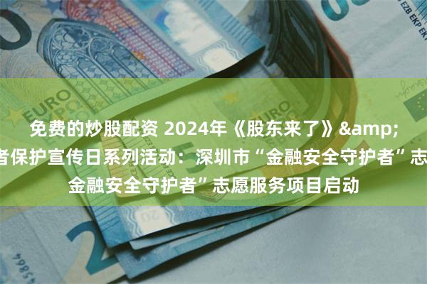 免费的炒股配资 2024年《股东来了》& 5·15全国投资者保护宣传日系列活动：深圳市“金融安全守护者”志愿服务项目启动