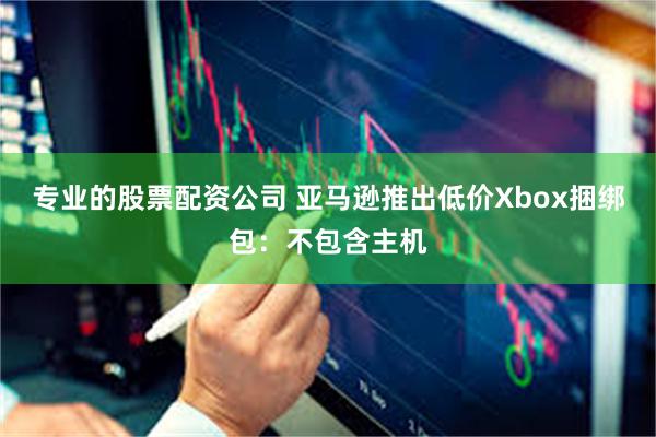 专业的股票配资公司 亚马逊推出低价Xbox捆绑包：不包含主机
