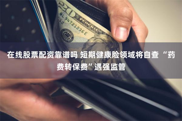在线股票配资靠谱吗 短期健康险领域将自查 “药费转保费”遇强监管