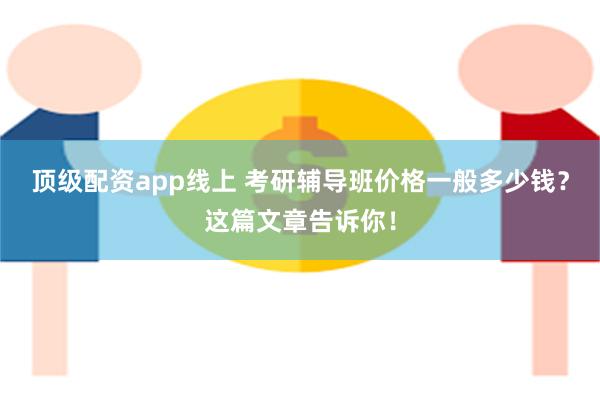 顶级配资app线上 考研辅导班价格一般多少钱？这篇文章告诉你！