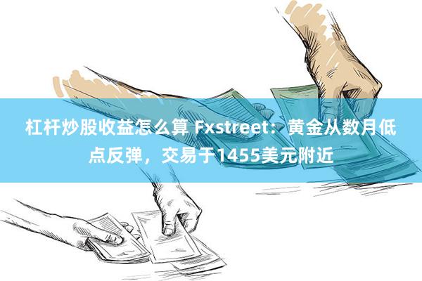 杠杆炒股收益怎么算 Fxstreet：黄金从数月低点反弹，交易于1455美元附近