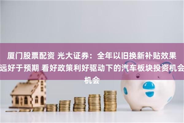 厦门股票配资 光大证券：全年以旧换新补贴效果远好于预期 看好政策利好驱动下的汽车板块投资机会