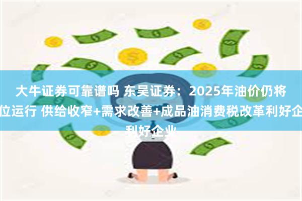 大牛证券可靠谱吗 东吴证券：2025年油价仍将高位运行 供给收窄+需求改善+成品油消费税改革利好企业