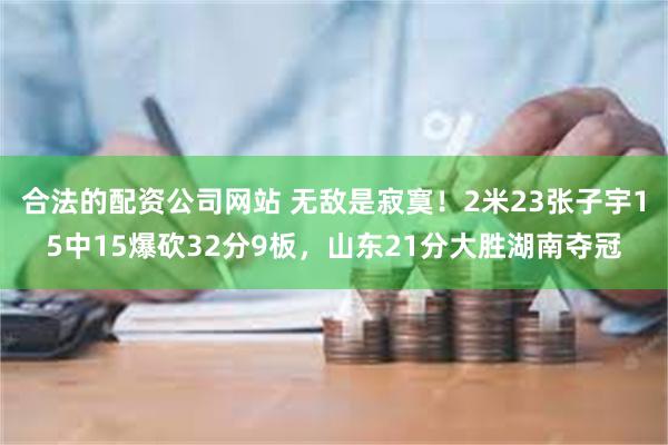 合法的配资公司网站 无敌是寂寞！2米23张子宇15中15爆砍32分9板，山东21分大胜湖南夺冠