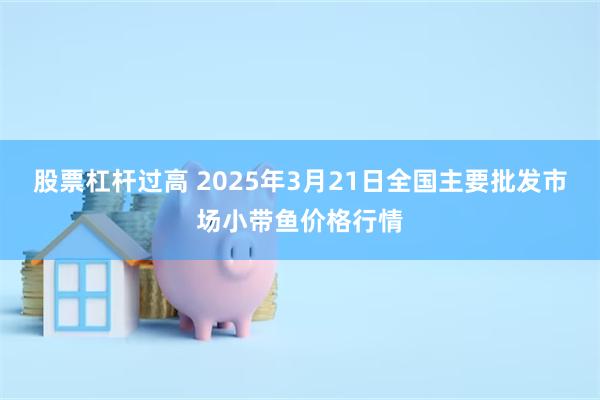 股票杠杆过高 2025年3月21日全国主要批发市场小带鱼价格行情