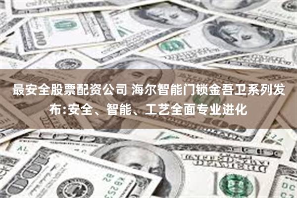 最安全股票配资公司 海尔智能门锁金吾卫系列发布:安全、智能、工艺全面专业进化