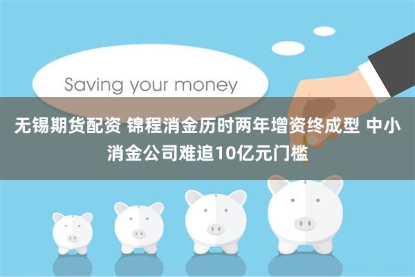 无锡期货配资 锦程消金历时两年增资终成型 中小消金公司难追10亿元门槛