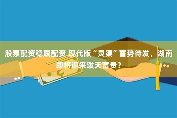 股票配资稳赢配资 现代版“灵渠”蓄势待发，湖南即将迎来泼天富贵？