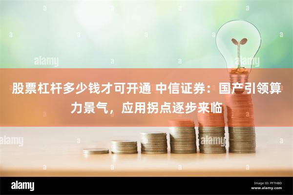 股票杠杆多少钱才可开通 中信证券：国产引领算力景气，应用拐点逐步来临