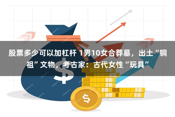 股票多少可以加杠杆 1男10女合葬墓，出土“铜祖”文物，考古家：古代女性“玩具”