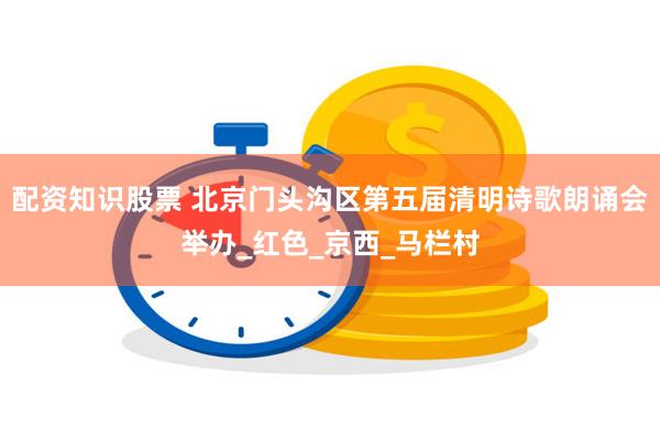配资知识股票 北京门头沟区第五届清明诗歌朗诵会举办_红色_京西_马栏村