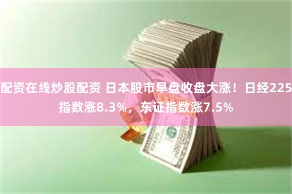 配资在线炒股配资 日本股市早盘收盘大涨！日经225指数涨8.3%，东证指数涨7.5%