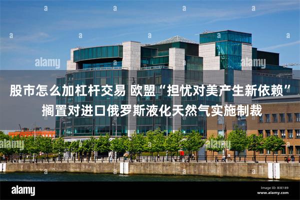 股市怎么加杠杆交易 欧盟“担忧对美产生新依赖” 搁置对进口俄罗斯液化天然气实施制裁