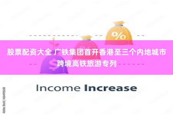 股票配资大全 广铁集团首开香港至三个内地城市跨境高铁旅游专列