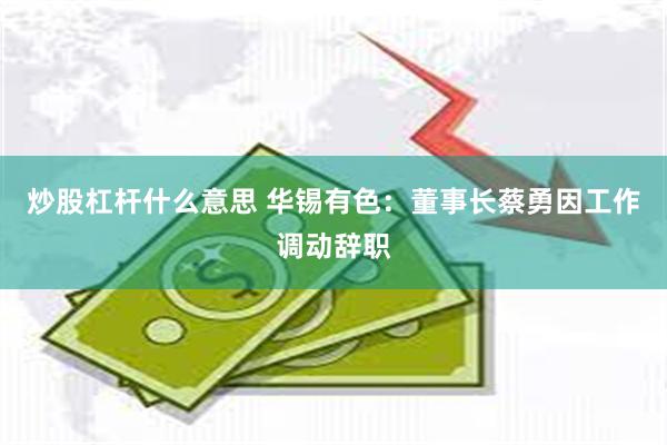 炒股杠杆什么意思 华锡有色：董事长蔡勇因工作调动辞职