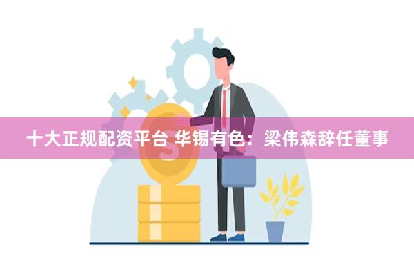 十大正规配资平台 华锡有色：梁伟森辞任董事