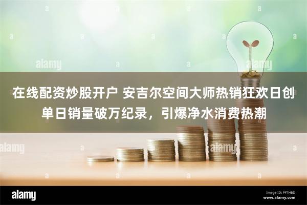 在线配资炒股开户 安吉尔空间大师热销狂欢日创单日销量破万纪录，引爆净水消费热潮