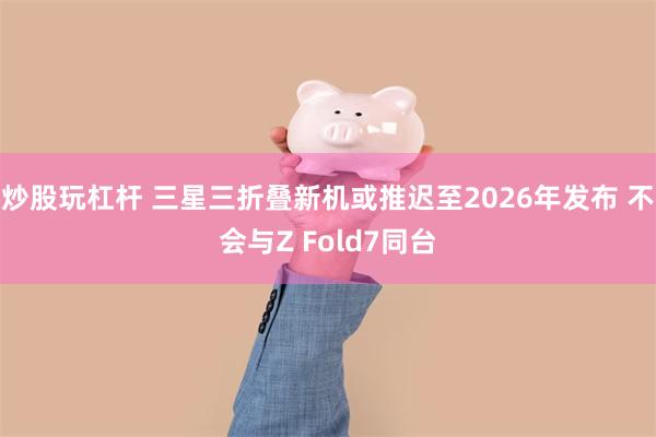 炒股玩杠杆 三星三折叠新机或推迟至2026年发布 不会与Z Fold7同台