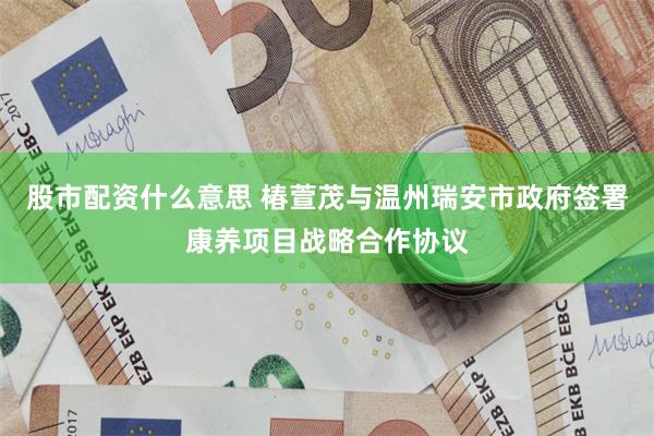 股市配资什么意思 椿萱茂与温州瑞安市政府签署康养项目战略合作协议