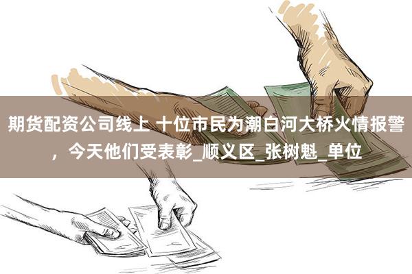 期货配资公司线上 十位市民为潮白河大桥火情报警，今天他们受表彰_顺义区_张树魁_单位