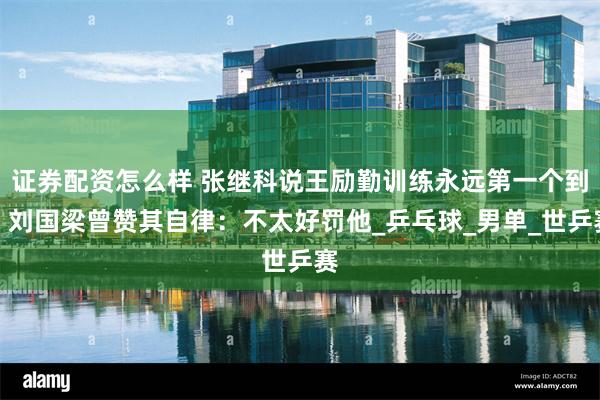 证券配资怎么样 张继科说王励勤训练永远第一个到，刘国梁曾赞其自律：不太好罚他_乒乓球_男单_世乒赛