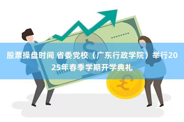 股票操盘时间 省委党校（广东行政学院）举行2025年春季学期开学典礼