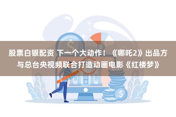 股票白银配资 下一个大动作！《哪吒2》出品方与总台央视频联合打造动画电影《红楼梦》