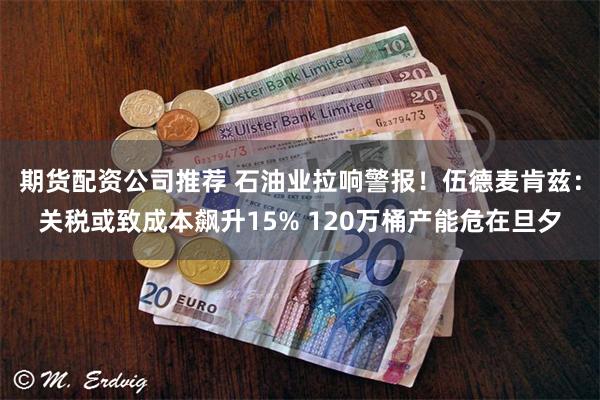期货配资公司推荐 石油业拉响警报！伍德麦肯兹：关税或致成本飙升15% 120万桶产能危在旦夕