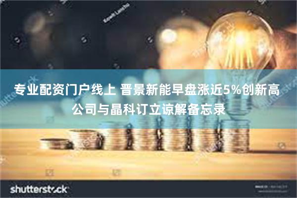 专业配资门户线上 晋景新能早盘涨近5%创新高 公司与晶科订立谅解备忘录