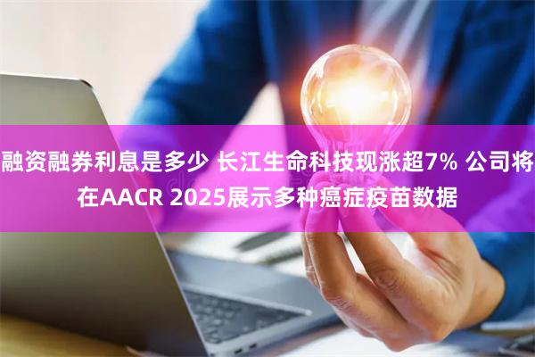 融资融券利息是多少 长江生命科技现涨超7% 公司将在AACR 2025展示多种癌症疫苗数据