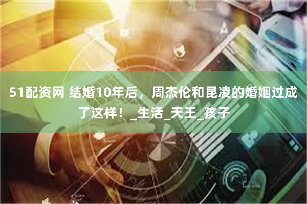 51配资网 结婚10年后，周杰伦和昆凌的婚姻过成了这样！_生活_天王_孩子