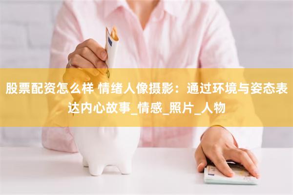 股票配资怎么样 情绪人像摄影：通过环境与姿态表达内心故事_情感_照片_人物