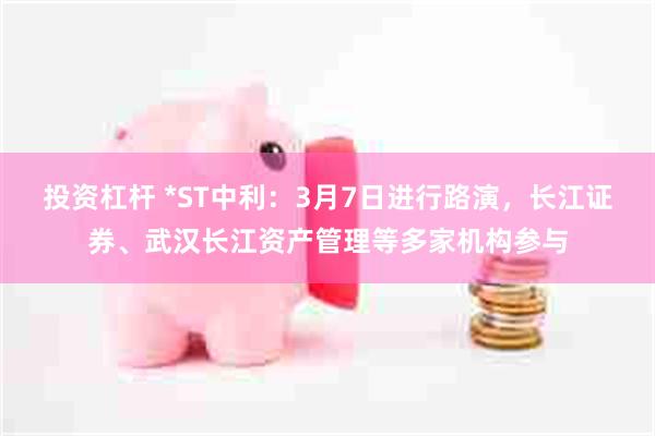 投资杠杆 *ST中利：3月7日进行路演，长江证券、武汉长江资产管理等多家机构参与