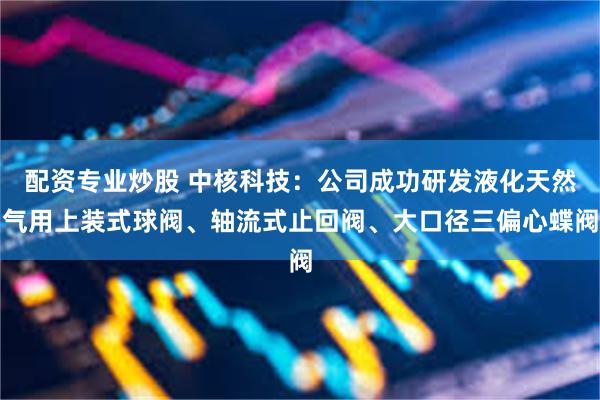 配资专业炒股 中核科技：公司成功研发液化天然气用上装式球阀、轴流式止回阀、大口径三偏心蝶阀
