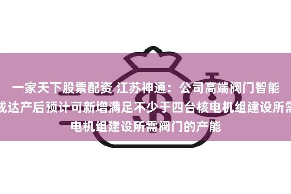 一家天下股票配资 江苏神通：公司高端阀门智能制造项目建成达产后预计可新增满足不少于四台核电机组建设所需阀门的产能