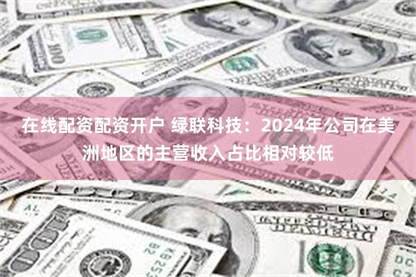 在线配资配资开户 绿联科技：2024年公司在美洲地区的主营收入占比相对较低