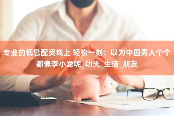 专业的低息配资线上 轻松一刻：以为中国男人个个都像李小龙呢_功夫_生活_朋友