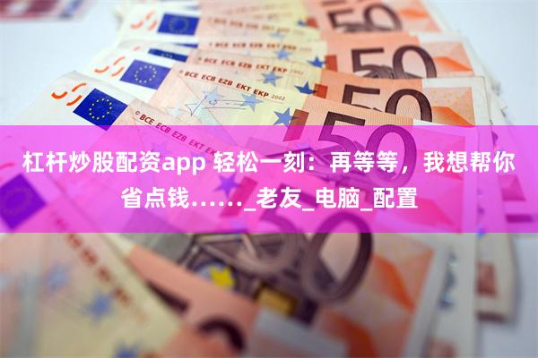杠杆炒股配资app 轻松一刻：再等等，我想帮你省点钱……_老友_电脑_配置