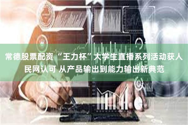 常德股票配资 “王力杯”大学生直播系列活动获人民网认可 从产品输出到能力输出新典范