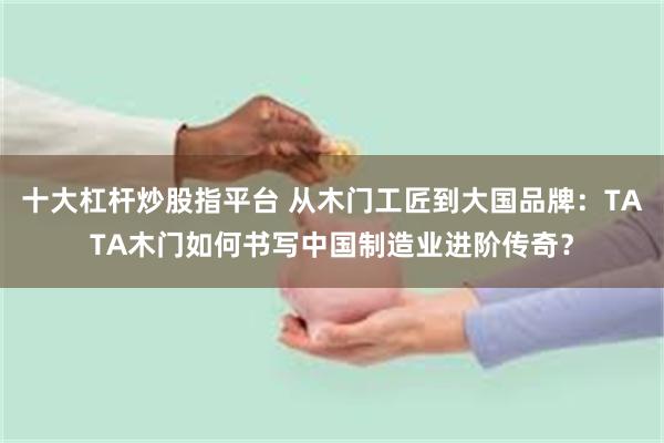 十大杠杆炒股指平台 从木门工匠到大国品牌：TATA木门如何书写中国制造业进阶传奇？