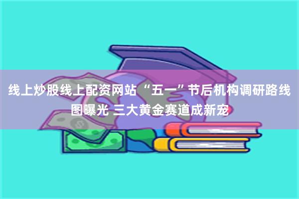线上炒股线上配资网站 “五一”节后机构调研路线图曝光 三大黄金赛道成新宠