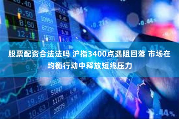 股票配资合法法吗 沪指3400点遇阻回落 市场在均衡行动中释放短线压力
