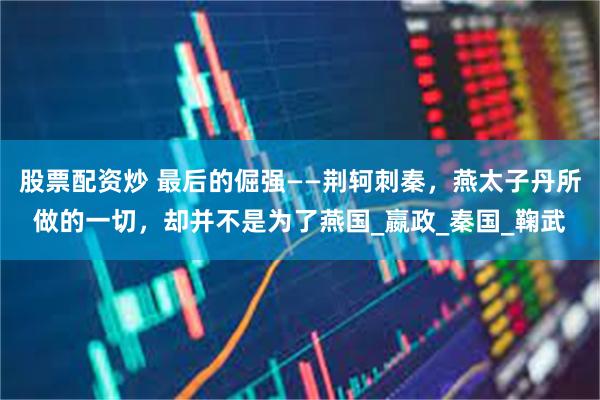 股票配资炒 最后的倔强——荆轲刺秦，燕太子丹所做的一切，却并不是为了燕国_嬴政_秦国_鞠武