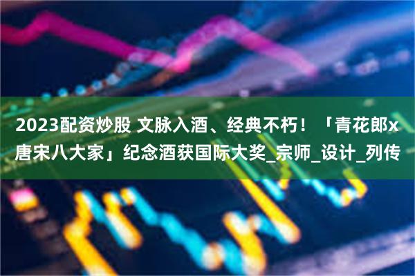 2023配资炒股 文脉入酒、经典不朽！「青花郎x唐宋八大家」纪念酒获国际大奖_宗师_设计_列传