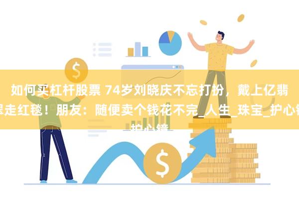 如何买杠杆股票 74岁刘晓庆不忘打扮，戴上亿翡翠走红毯！朋友：随便卖个钱花不完_人生_珠宝_护心镜