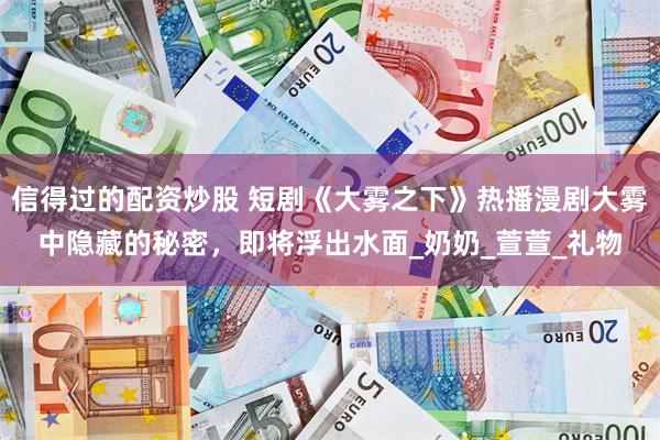 信得过的配资炒股 短剧《大雾之下》热播漫剧大雾中隐藏的秘密，即将浮出水面_奶奶_萱萱_礼物