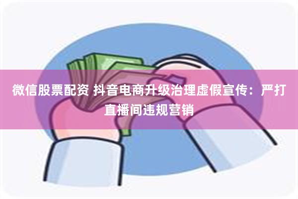 微信股票配资 抖音电商升级治理虚假宣传：严打直播间违规营销